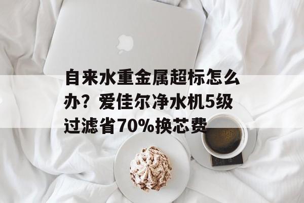 自来水重金属超标怎么办？爱佳尔净水机5级过滤省70%换芯费-第1张图片-