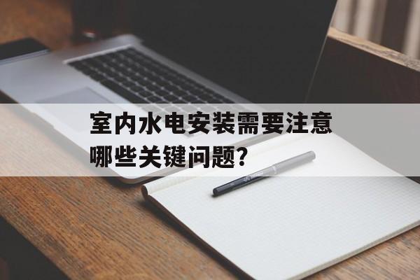 室内水电安装需要注意哪些关键问题？-第1张图片-