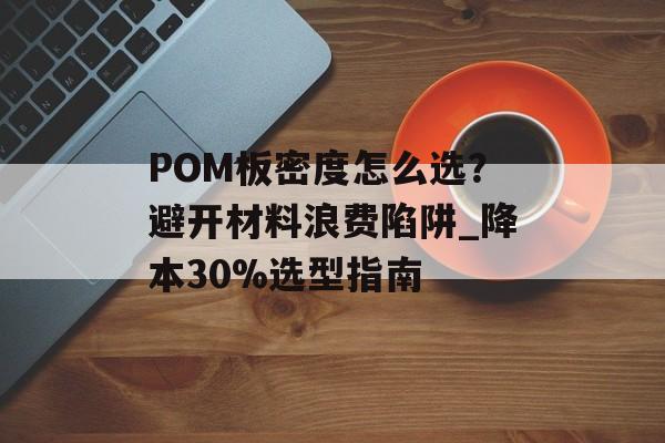 POM板密度怎么选？避开材料浪费陷阱_降本30%选型指南-第1张图片-