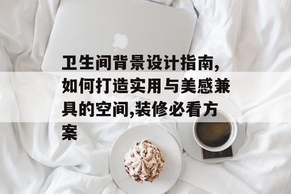 卫生间背景设计指南,如何打造实用与美感兼具的空间,装修必看方案-第1张图片-