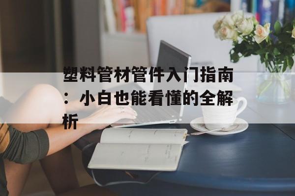 塑料管材管件入门指南：小白也能看懂的全解析-第1张图片-