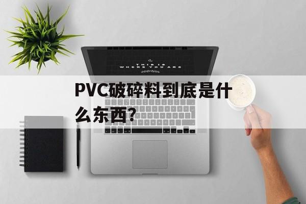 PVC破碎料到底是什么东西？-第1张图片-