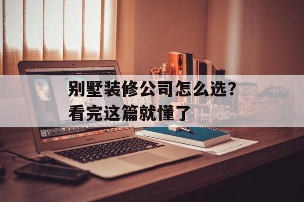 别墅装修公司怎么选？看完这篇就懂了-第1张图片-