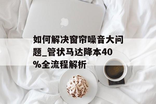 如何解决窗帘噪音大问题_管状马达降本40%全流程解析-第1张图片-