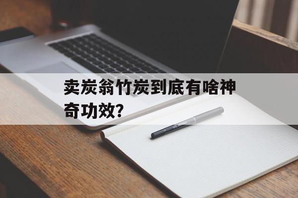 卖炭翁竹炭到底有啥神奇功效？-第1张图片-