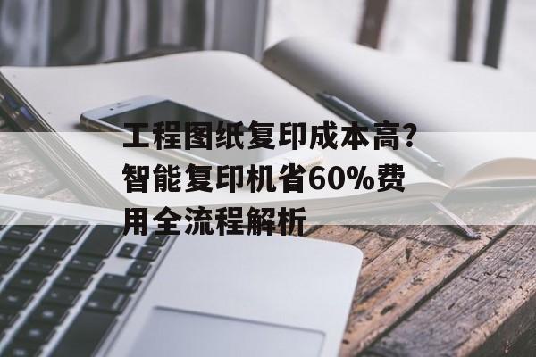 工程图纸复印成本高？智能复印机省60%费用全流程解析-第1张图片-