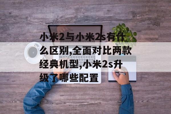 小米2与小米2s有什么区别,全面对比两款经典机型,小米2s升级了哪些配置-第1张图片-