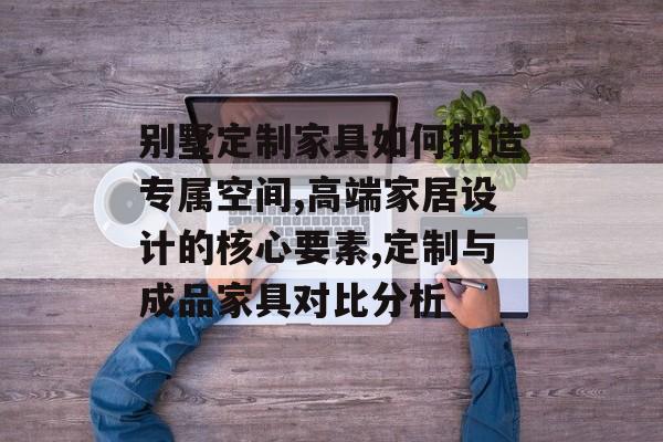 别墅定制家具如何打造专属空间,高端家居设计的核心要素,定制与成品家具对比分析-第1张图片-