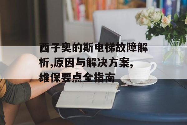 西子奥的斯电梯故障解析,原因与解决方案,维保要点全指南-第1张图片-