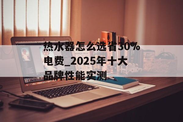 热水器怎么选省30%电费_2025年十大品牌性能实测-第1张图片-