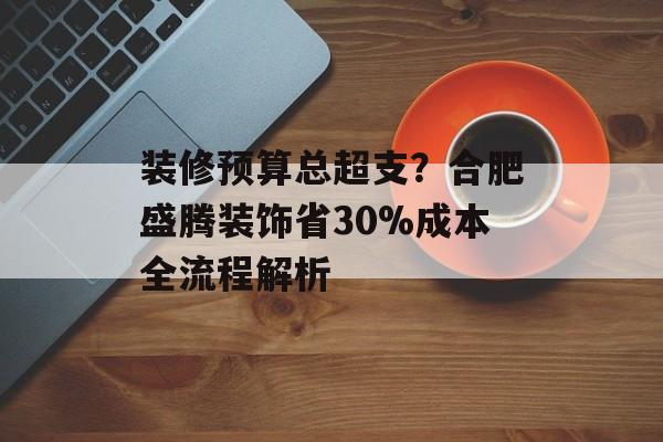 装修预算总超支？合肥盛腾装饰省30%成本全流程解析-第1张图片-