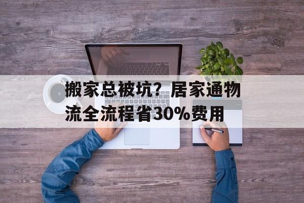 搬家总被坑？居家通物流全流程省30%费用-第1张图片-