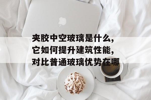 夹胶中空玻璃是什么,它如何提升建筑性能,对比普通玻璃优势在哪-第1张图片-