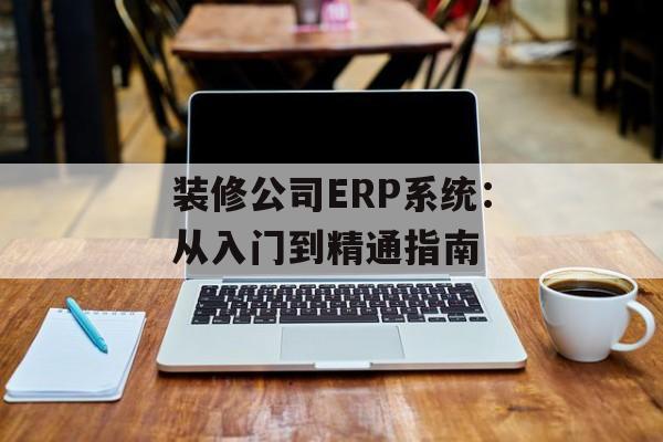 装修公司ERP系统：从入门到精通指南-第1张图片-