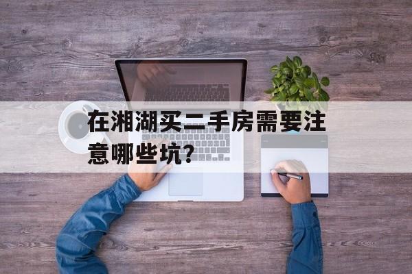 在湘湖买二手房需要注意哪些坑？-第1张图片-