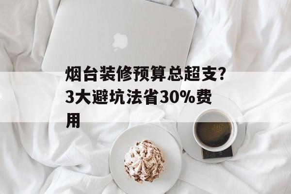 烟台装修预算总超支？3大避坑法省30%费用-第1张图片-