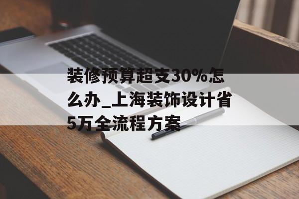 装修预算超支30%怎么办_上海装饰设计省5万全流程方案-第1张图片-