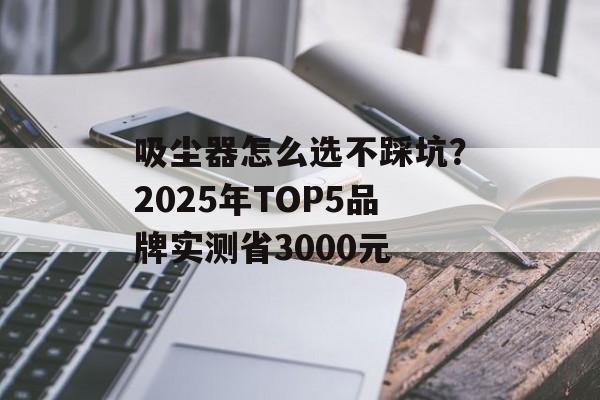吸尘器怎么选不踩坑？2025年TOP5品牌实测省3000元-第1张图片-