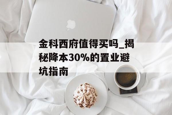 金科西府值得买吗_揭秘降本30%的置业避坑指南-第1张图片-