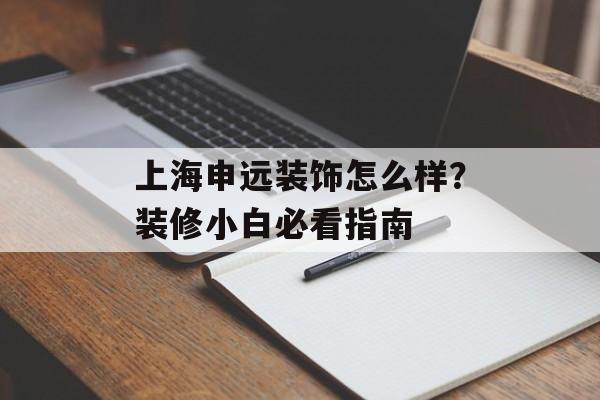 上海申远装饰怎么样？装修小白必看指南-第1张图片-