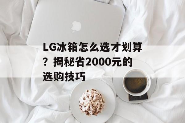 LG冰箱怎么选才划算？揭秘省2000元的选购技巧-第1张图片-