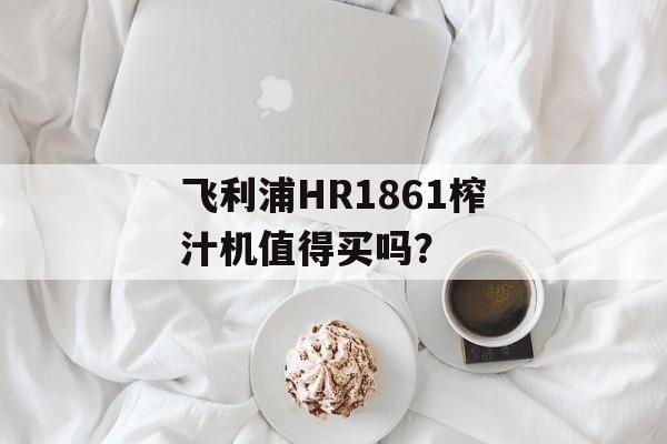 飞利浦HR1861榨汁机值得买吗？-第1张图片-