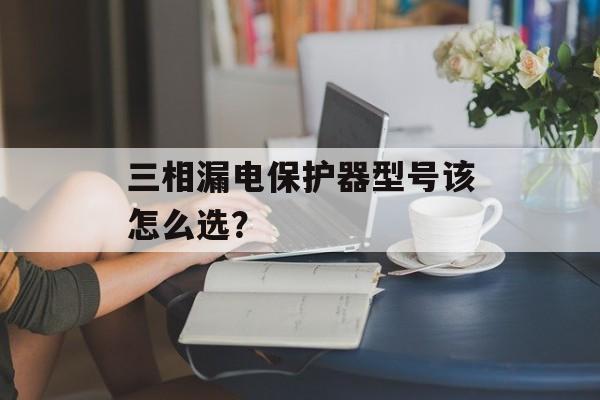 三相漏电保护器型号该怎么选？-第1张图片-