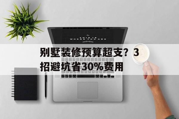 别墅装修预算超支？3招避坑省30%费用-第1张图片-