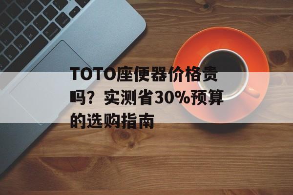 TOTO座便器价格贵吗？实测省30%预算的选购指南-第1张图片-