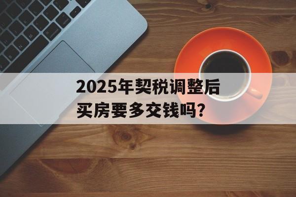 2025年契税调整后买房要多交钱吗？-第1张图片-