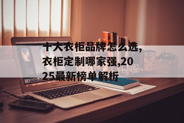 十大衣柜品牌怎么选,衣柜定制哪家强,2025最新榜单解析-第1张图片-
