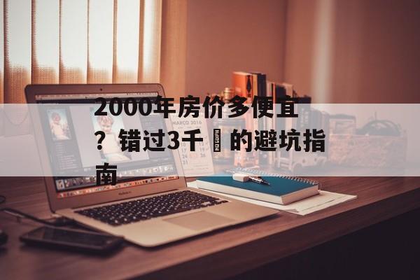 2000年房价多便宜？错过3千㎡的避坑指南-第1张图片-