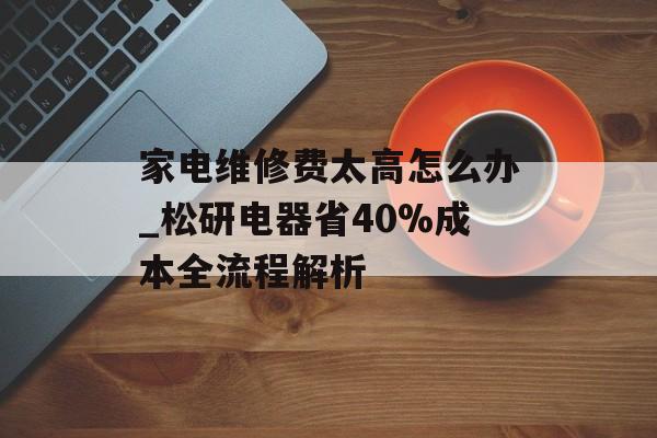 家电维修费太高怎么办_松研电器省40%成本全流程解析-第1张图片-