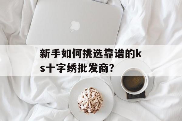 新手如何挑选靠谱的ks十字绣批发商？-第1张图片-