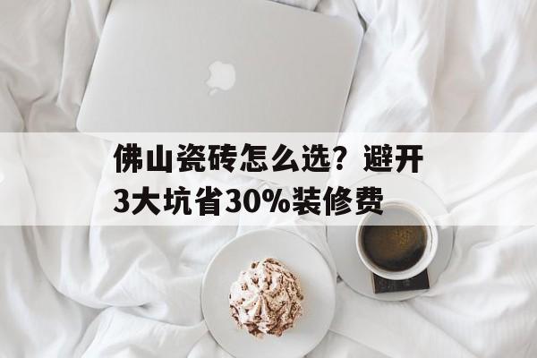 佛山瓷砖怎么选？避开3大坑省30%装修费-第1张图片-