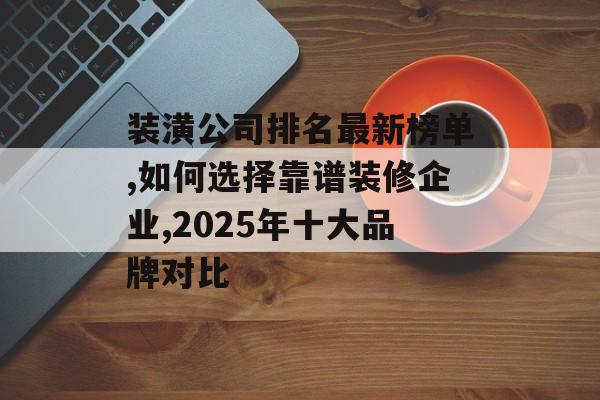 装潢公司排名最新榜单,如何选择靠谱装修企业,2025年十大品牌对比-第1张图片-