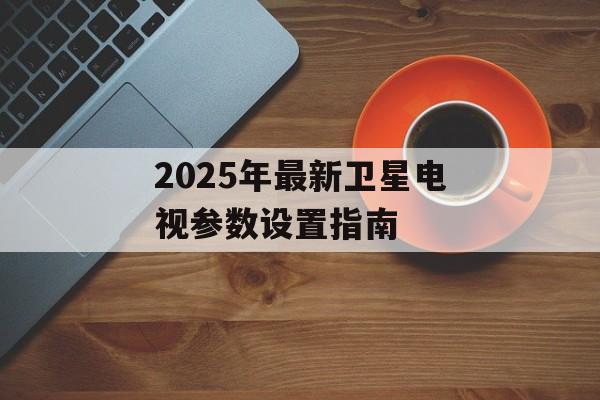 2025年最新卫星电视参数设置指南-第1张图片-