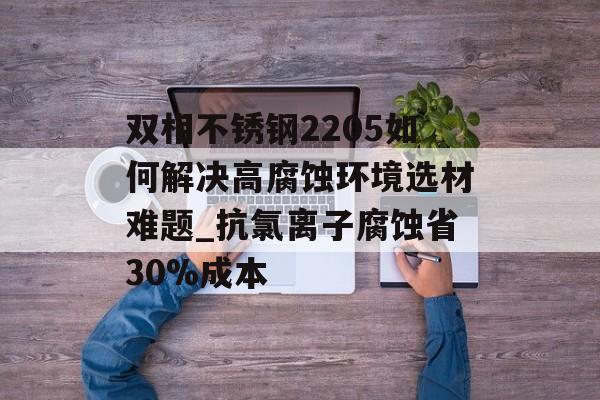 双相不锈钢2205如何解决高腐蚀环境选材难题_抗氯离子腐蚀省30%成本-第1张图片-