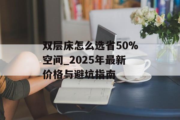 双层床怎么选省50%空间_2025年最新价格与避坑指南-第1张图片-