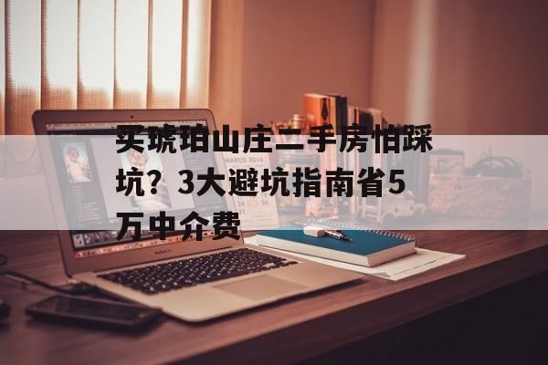 买琥珀山庄二手房怕踩坑？3大避坑指南省5万中介费-第1张图片-