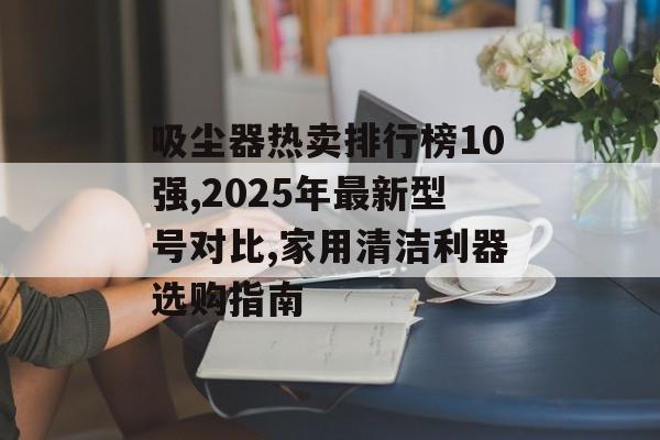 吸尘器热卖排行榜10强,2025年最新型号对比,家用清洁利器选购指南-第1张图片-