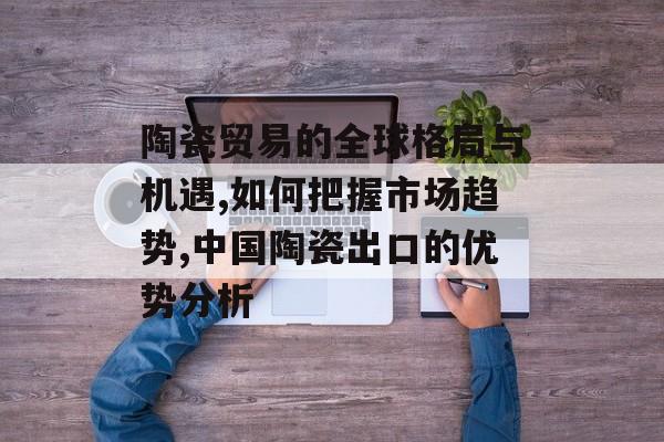 陶瓷贸易的全球格局与机遇,如何把握市场趋势,中国陶瓷出口的优势分析-第1张图片-