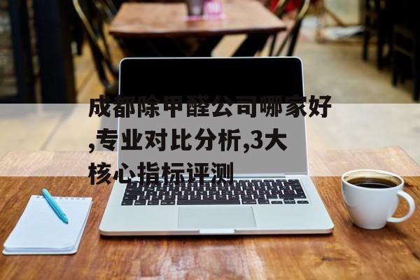 成都除甲醛公司哪家好,专业对比分析,3大核心指标评测-第1张图片-