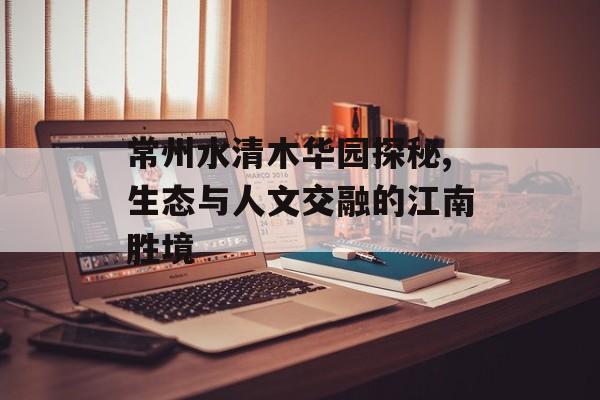 常州水清木华园探秘,生态与人文交融的江南胜境-第1张图片-