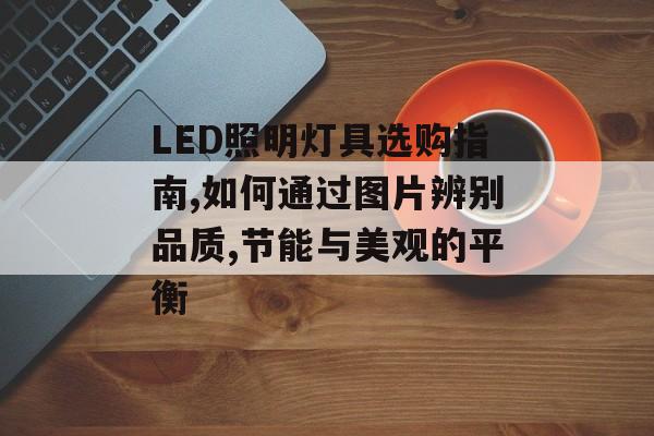 LED照明灯具选购指南,如何通过图片辨别品质,节能与美观的平衡-第1张图片-