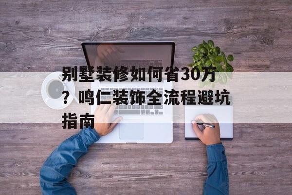 别墅装修如何省30万？鸣仁装饰全流程避坑指南-第1张图片-