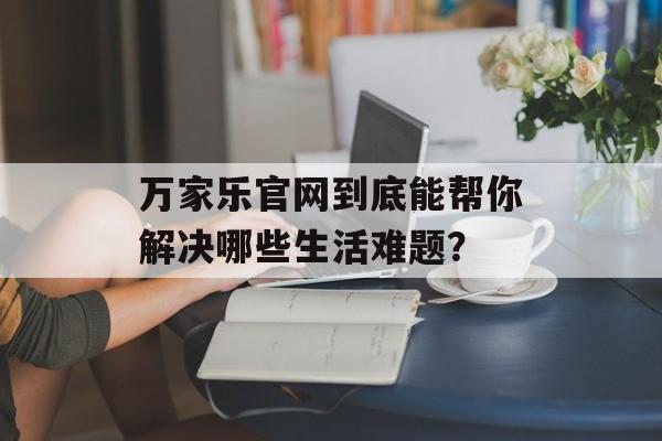 万家乐官网到底能帮你解决哪些生活难题？-第1张图片-