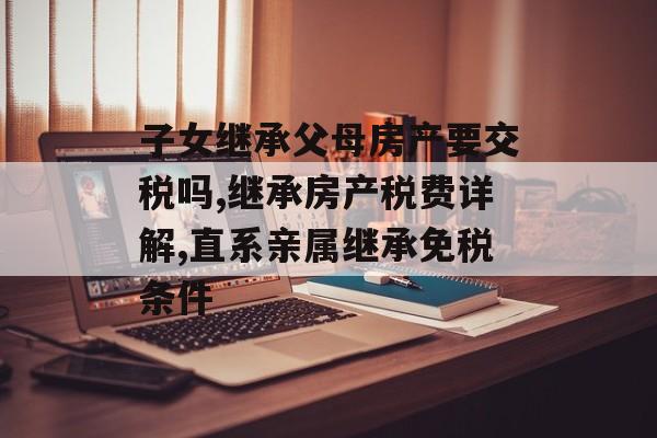 子女继承父母房产要交税吗,继承房产税费详解,直系亲属继承免税条件-第1张图片-
