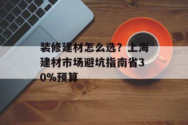 装修建材怎么选？上海建材市场避坑指南省30%预算-第1张图片-