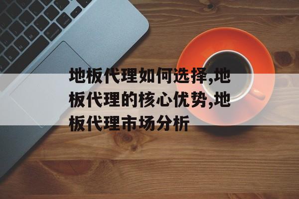 地板代理如何选择,地板代理的核心优势,地板代理市场分析-第1张图片-